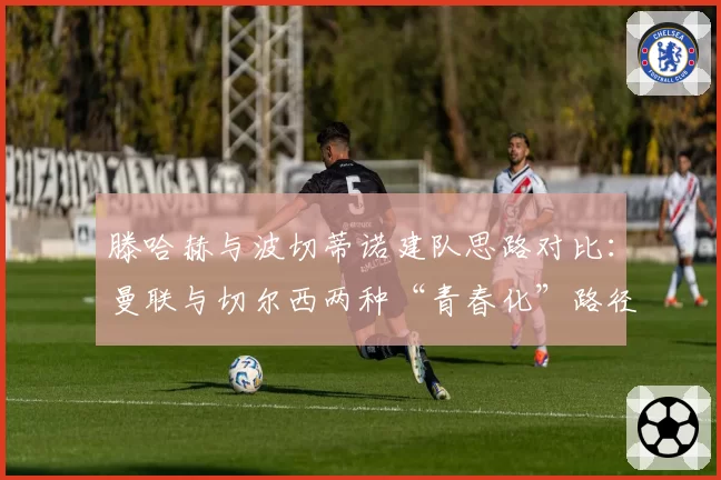 滕哈赫与波切蒂诺建队思路对比：曼联与切尔西两种“青春化”路径分析