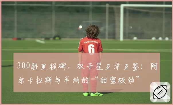 300胜里程碑，双子星互学互鉴：阿尔卡拉斯与辛纳的“甜蜜较劲”
