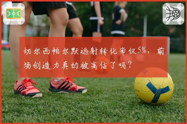 切尔西帕尔默远射转化率仅5%，前场创造力真的被高估了吗？