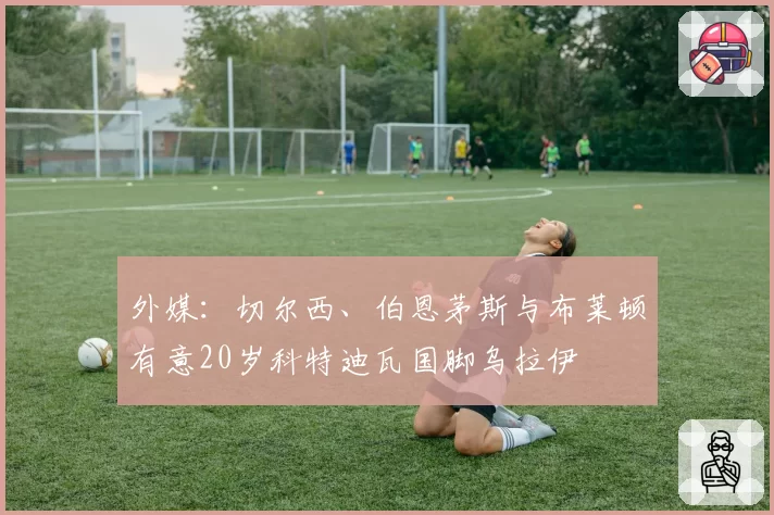 外媒：切尔西、伯恩茅斯与布莱顿有意20岁科特迪瓦国脚乌拉伊