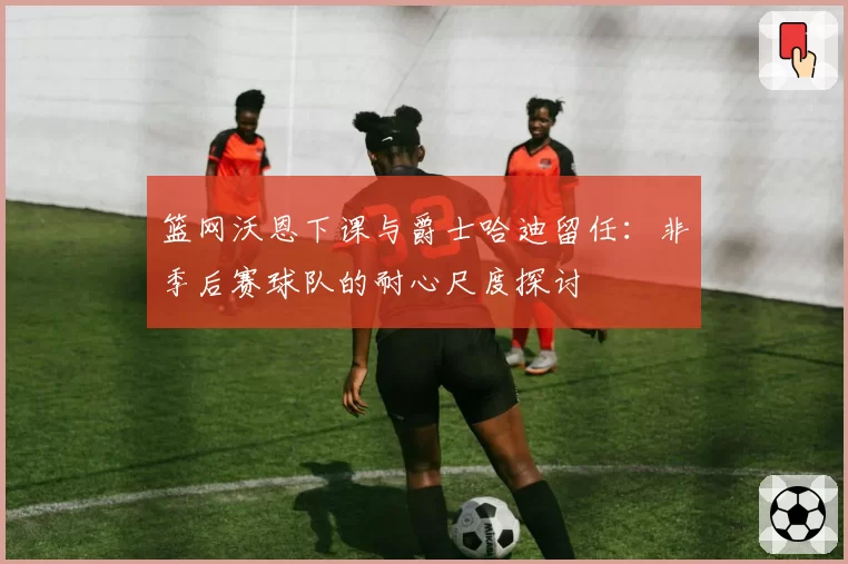 篮网沃恩下课与爵士哈迪留任:非季后赛球队的耐心尺度探讨