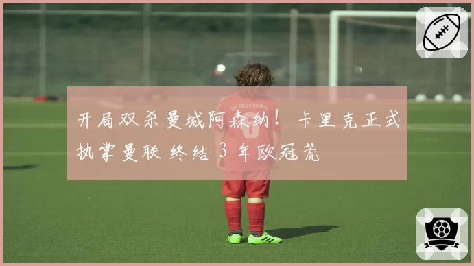 开局双杀曼城阿森纳！卡里克正式执掌曼联 终结 3 年欧冠荒