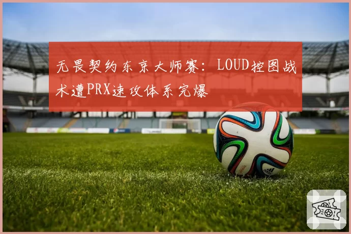 无畏契约东京大师赛：LOUD控图战术遭PRX速攻体系完爆