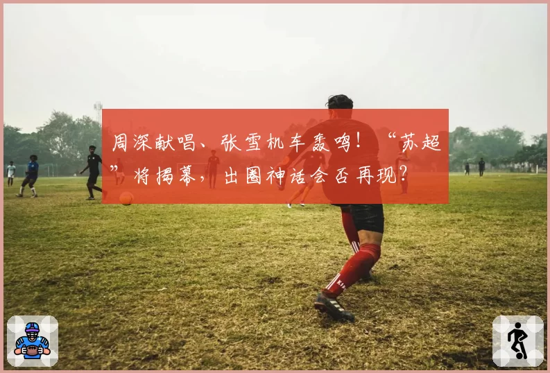 周深献唱、张雪机车轰鸣！“苏超”将揭幕，出圈神话会否再现？