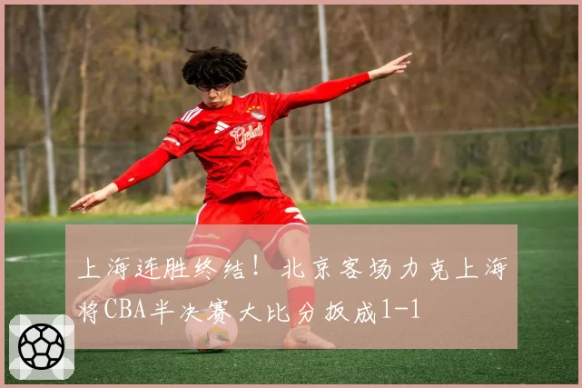 上海连胜终结！北京客场力克上海将CBA半决赛大比分扳成1-1