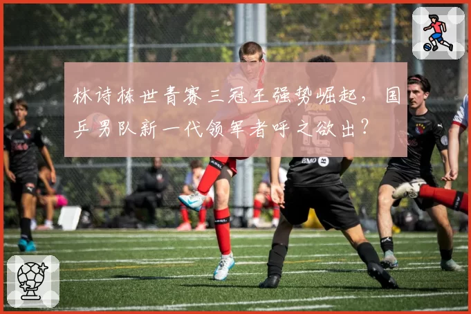 林诗栋世青赛三冠王强势崛起，国乒男队新一代领军者呼之欲出？