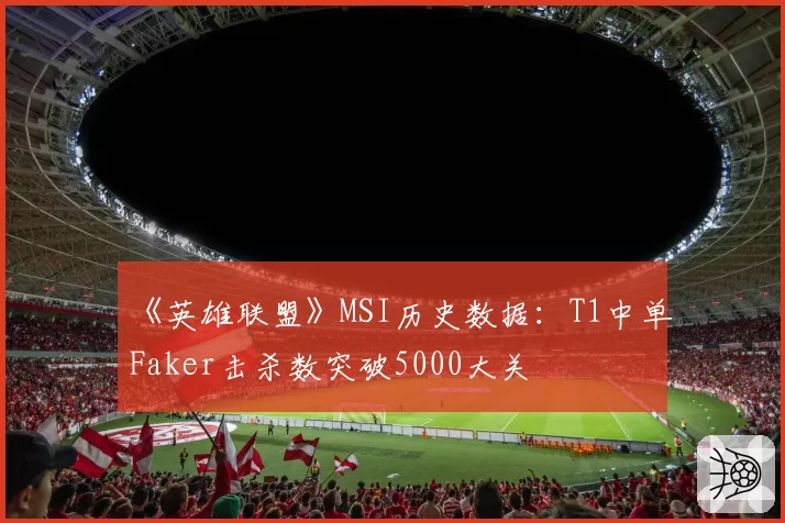《英雄联盟》MSI历史数据:T1中单Faker击杀数突破5000大关