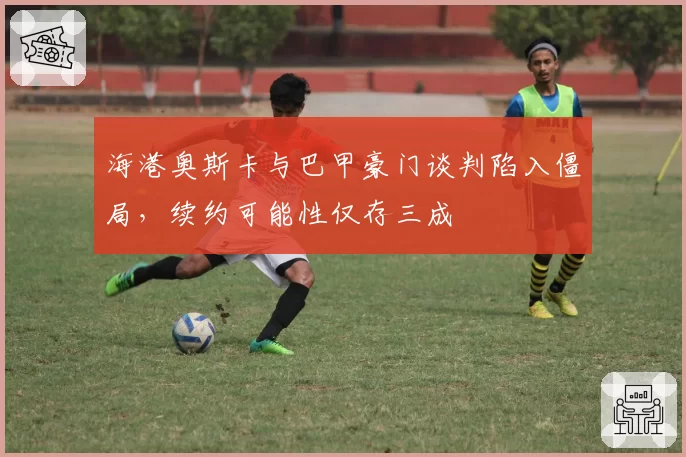 海港奥斯卡与巴甲豪门谈判陷入僵局,续约可能性仅存三成