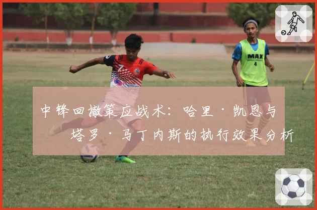 中锋回撤策应战术：哈里·凯恩与劳塔罗·马丁内斯的执行效果分析