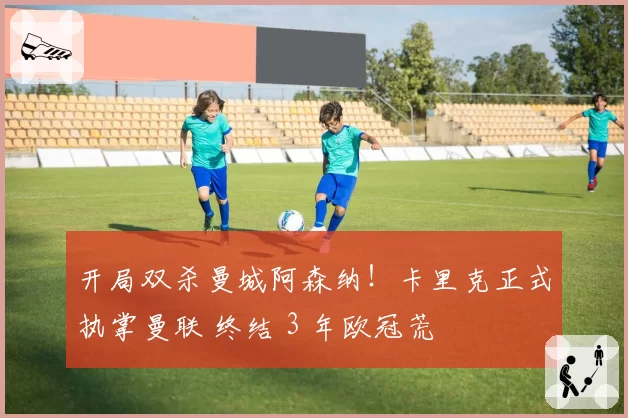 开局双杀曼城阿森纳！卡里克正式执掌曼联 终结 3 年欧冠荒