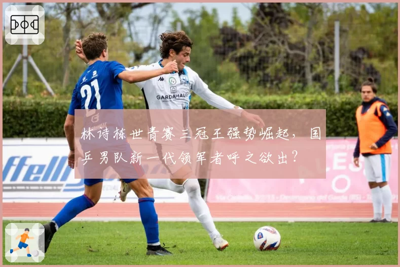 林诗栋世青赛三冠王强势崛起,国乒男队新一代领军者呼之欲出?
