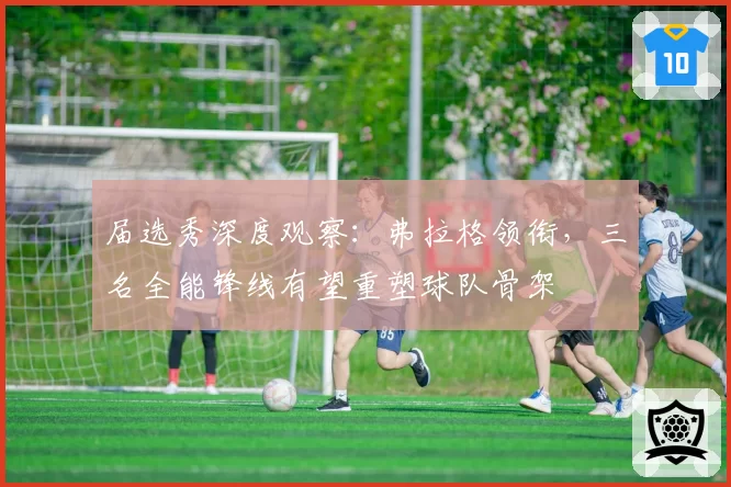 届选秀深度观察：弗拉格领衔，三名全能锋线有望重塑球队骨架