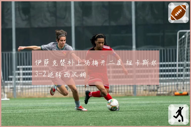 伊萨克替补上场梅开二度 纽卡斯尔3-2逆转西汉姆