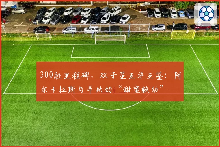 300胜里程碑，双子星互学互鉴：阿尔卡拉斯与辛纳的“甜蜜较劲”