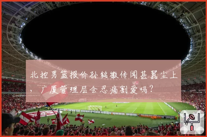 北控男篮报价孙铭徽传闻甚嚣尘上,广厦管理层会忍痛割爱吗?