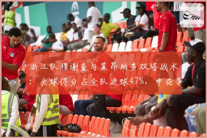 浙江队穆谢奎与莱昂纳多双塔战术：头球得分占全队进球47%，申花争顶成功率联赛第二面临考验