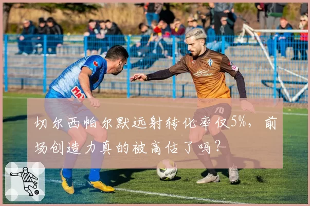 切尔西帕尔默远射转化率仅5%，前场创造力真的被高估了吗？