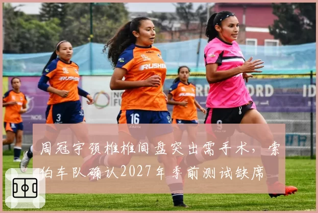 周冠宇颈椎椎间盘突出需手术，索伯车队确认2027年季前测试缺席