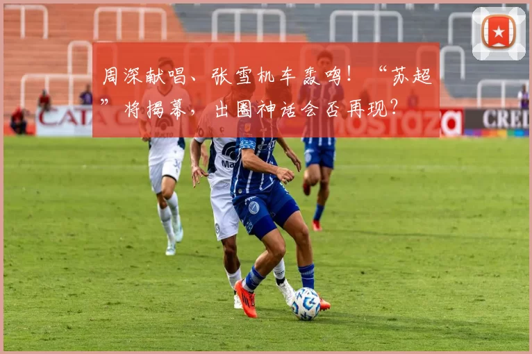 周深献唱、张雪机车轰鸣!“苏超”将揭幕,出圈神话会否再现?