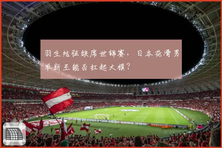 羽生结弦缺席世锦赛，日本花滑男单新王能否扛起大旗？