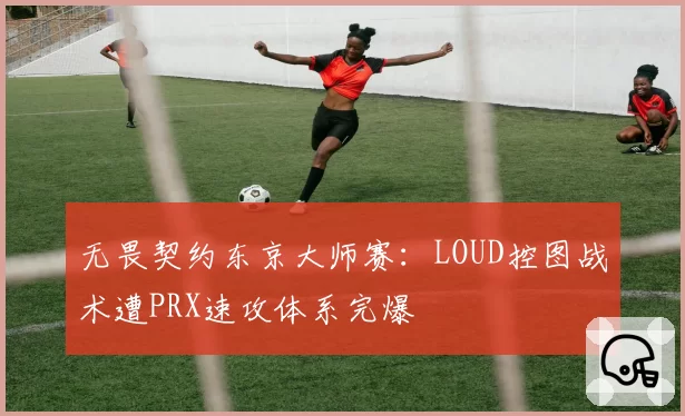 无畏契约东京大师赛：LOUD控图战术遭PRX速攻体系完爆