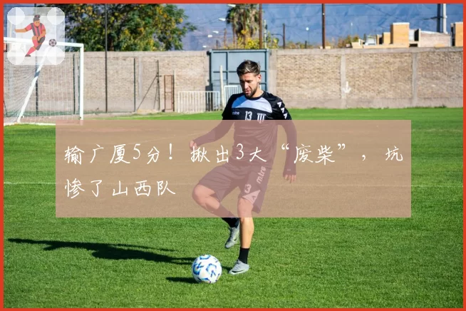 输广厦5分！揪出3大“废柴”，坑惨了山西队