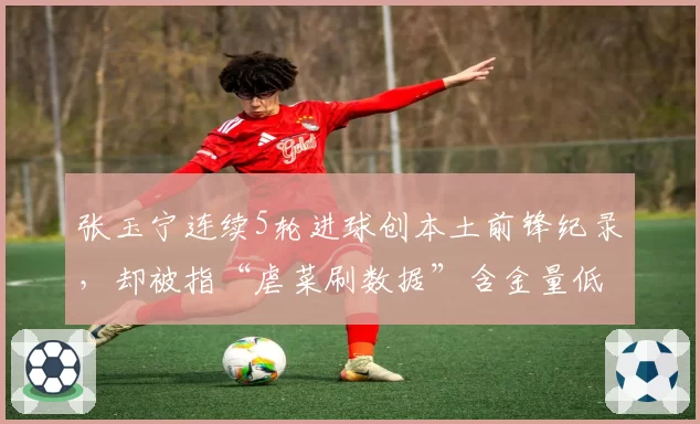张玉宁连续5轮进球创本土前锋纪录，却被指“虐菜刷数据”含金量低