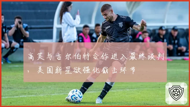 高芙与吉尔伯特合作进入最终谈判，美国新星欲强化截击环节