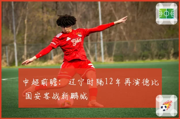 中超前瞻：辽宁时隔12年再演德比 国安客战新鹏城