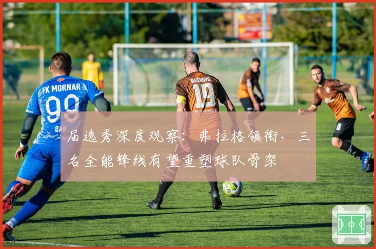 届选秀深度观察：弗拉格领衔，三名全能锋线有望重塑球队骨架