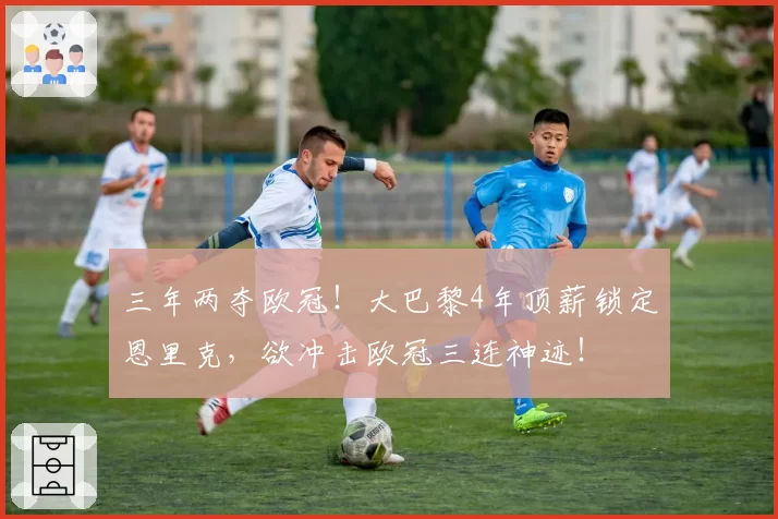 三年两夺欧冠！大巴黎4年顶薪锁定恩里克，欲冲击欧冠三连神迹！