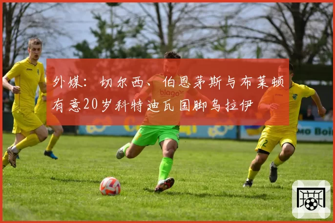 外媒：切尔西、伯恩茅斯与布莱顿有意20岁科特迪瓦国脚乌拉伊