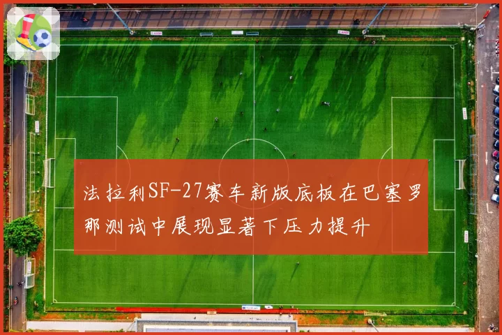 法拉利SF-27赛车新版底板在巴塞罗那测试中展现显著下压力提升
