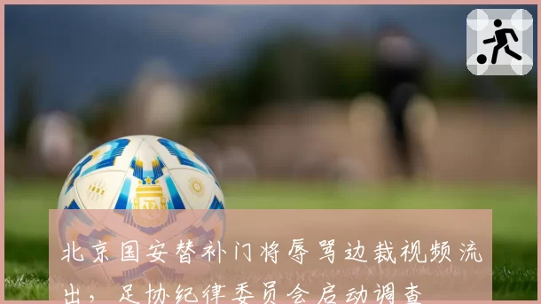 北京国安替补门将辱骂边裁视频流出，足协纪律委员会启动调查