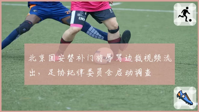 北京国安替补门将辱骂边裁视频流出，足协纪律委员会启动调查