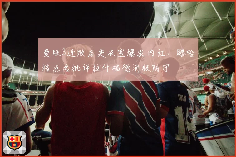 曼联3连败后更衣室爆发内讧，滕哈格点名批评拉什福德消极防守