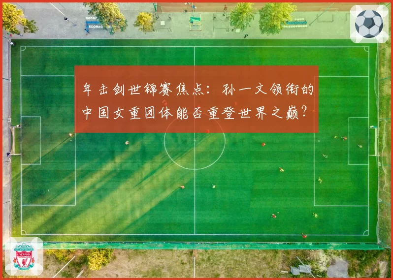 年击剑世锦赛焦点：孙一文领衔的中国女重团体能否重登世界之巅？