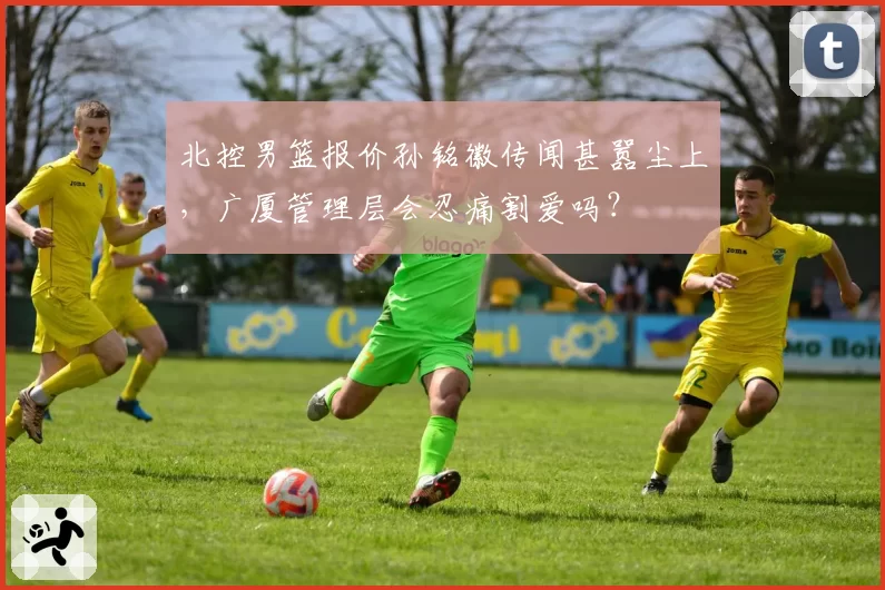 北控男篮报价孙铭徽传闻甚嚣尘上，广厦管理层会忍痛割爱吗？