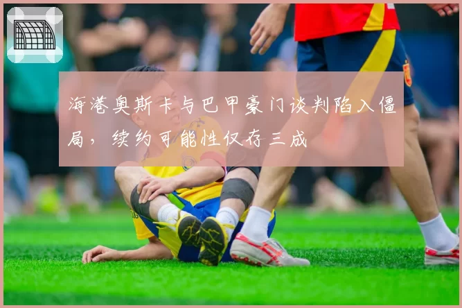 海港奥斯卡与巴甲豪门谈判陷入僵局，续约可能性仅存三成
